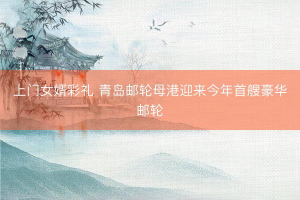 上门女婿彩礼 青岛邮轮母港迎来今年首艘豪华邮轮