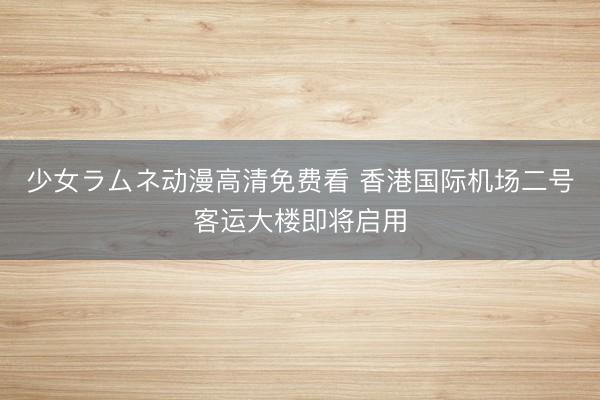 少女ラムネ动漫高清免费看 香港国际机场二号客运大楼即将启用