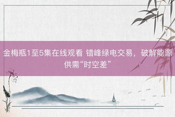 金梅瓶1至5集在线观看 错峰绿电交易，破解能源供需“时空差”