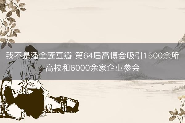我不是潘金莲豆瓣 第64届高博会吸引1500余所高校和6000余家企业参会