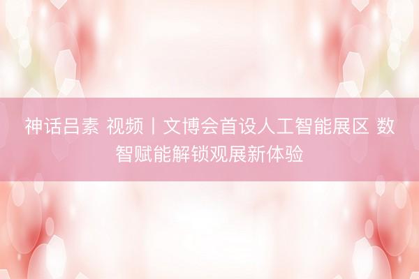 神话吕素 视频丨文博会首设人工智能展区 数智赋能解锁观展新体验