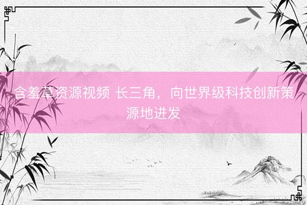 含羞草资源视频 长三角，向世界级科技创新策源地进发