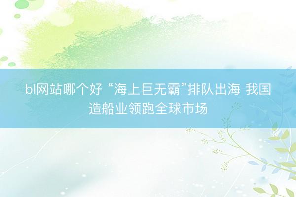 bl网站哪个好 “海上巨无霸”排队出海 我国造船业领跑全球市场