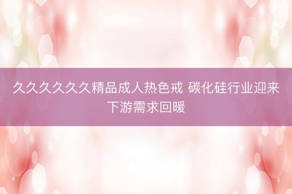 久久久久久久精品成人热色戒 碳化硅行业迎来下游需求回暖
