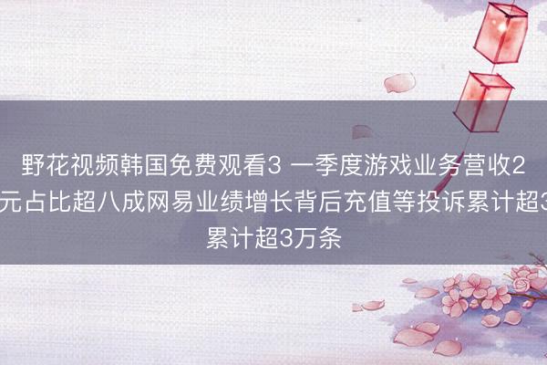 野花视频韩国免费观看3 一季度游戏业务营收257亿元占比超八成网易业绩增长背后充值等投诉累计超3万条