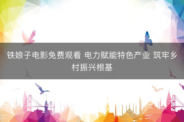 铁娘子电影免费观看 电力赋能特色产业 筑牢乡村振兴根基