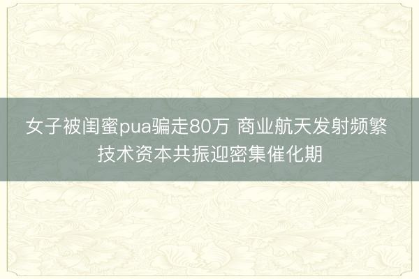 女子被闺蜜pua骗走80万 商业航天发射频繁 技术资本共振迎密集催化期