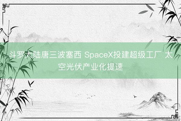 斗罗大陆唐三波塞西 SpaceX投建超级工厂 太空光伏产业化提速