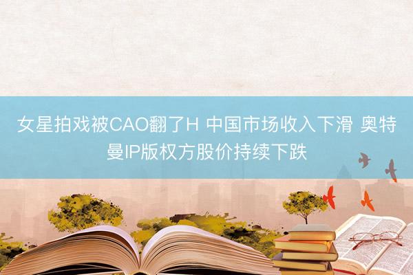女星拍戏被CAO翻了H 中国市场收入下滑 奥特曼IP版权方股价持续下跌