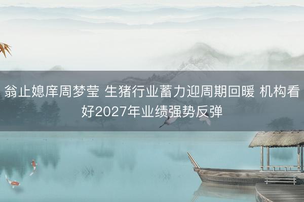 翁止媳庠周梦莹 生猪行业蓄力迎周期回暖 机构看好2027年业绩强势反弹