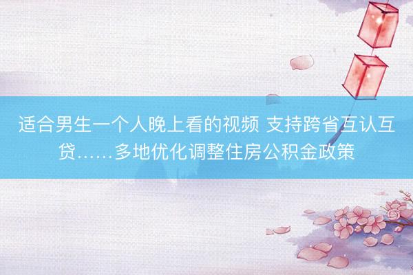 适合男生一个人晚上看的视频 支持跨省互认互贷……多地优化调整住房公积金政策