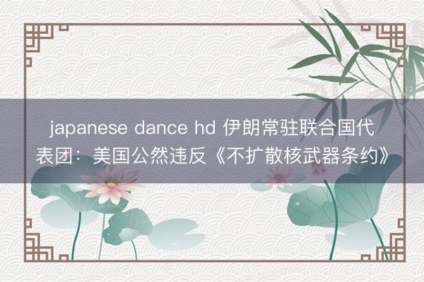 japanese dance hd 伊朗常驻联合国代表团：美国公然违反《不扩散核武器条约》