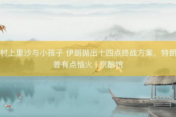 村上里沙与小孩子 伊朗抛出十四点终战方案，特朗普有点恼火 | 京酿馆