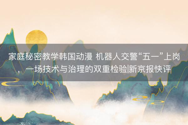 家庭秘密教学韩国动漫 机器人交警“五一”上岗，一场技术与治理的双重检验|新京报快评