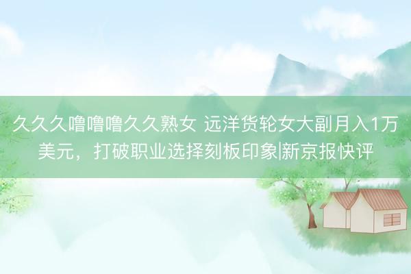 久久久噜噜噜久久熟女 远洋货轮女大副月入1万美元，打破职业选择刻板印象|新京报快评