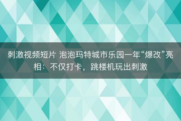 刺激视频短片 泡泡玛特城市乐园一年“爆改”亮相：不仅打卡，跳楼机玩出刺激
