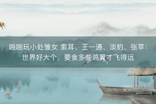 啪啪玩小处雏女 索耳、王一通、淡豹、张苹：世界好大个，要食多些鸡翼才飞得远