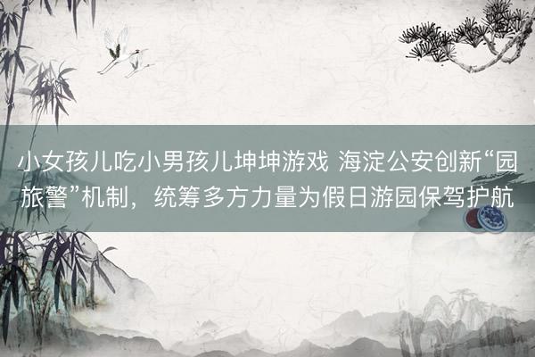 小女孩儿吃小男孩儿坤坤游戏 海淀公安创新“园旅警”机制，统筹多方力量为假日游园保驾护航