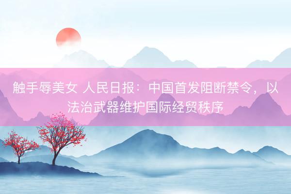 触手辱美女 人民日报：中国首发阻断禁令，以法治武器维护国际经贸秩序