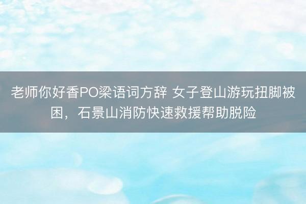 老师你好香PO梁语词方辞 女子登山游玩扭脚被困，石景山消防快速救援帮助脱险