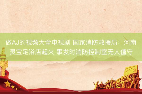 做AJ的视频大全电视剧 国家消防救援局：河南灵宝足浴店起火 事发时消防控制室无人值守