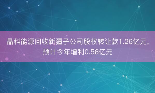 晶科能源回收新疆子公司股权转让款1.26亿元，预计今年增利0.56亿元
