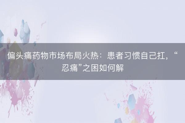 偏头痛药物市场布局火热：患者习惯自己扛，“忍痛”之困如何解