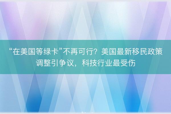 “在美国等绿卡”不再可行？美国最新移民政策调整引争议，科技行业最受伤