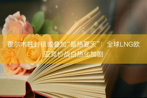 霍尔木兹封锁或叠加“最热夏天”：全球LNG欧亚竞价战白热化加剧