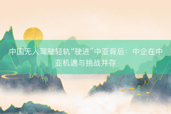中国无人驾驶轻轨“驶进”中亚背后：中企在中亚机遇与挑战并存