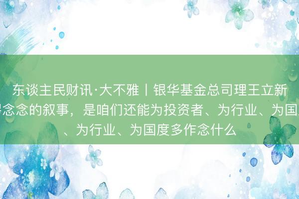 东谈主民财讯·大不雅丨银华基金总司理王立新：信得过荒谬念念的叙事，是咱们还能为投资者、为行业、为国度多作念什么