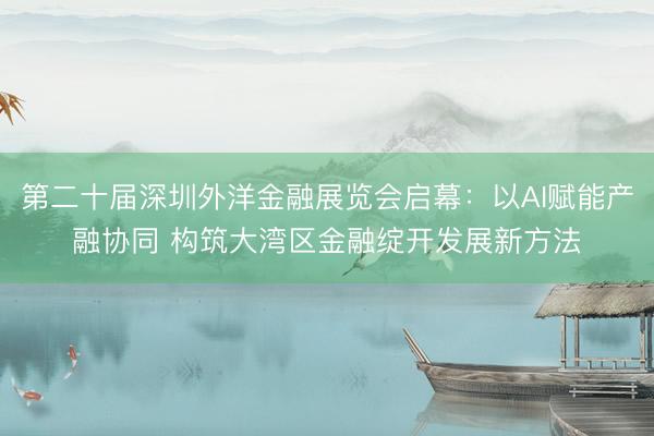 第二十届深圳外洋金融展览会启幕：以AI赋能产融协同 构筑大湾区金融绽开发展新方法