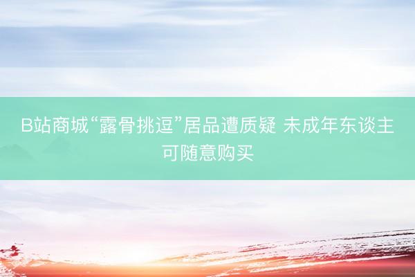 B站商城“露骨挑逗”居品遭质疑 未成年东谈主可随意购买
