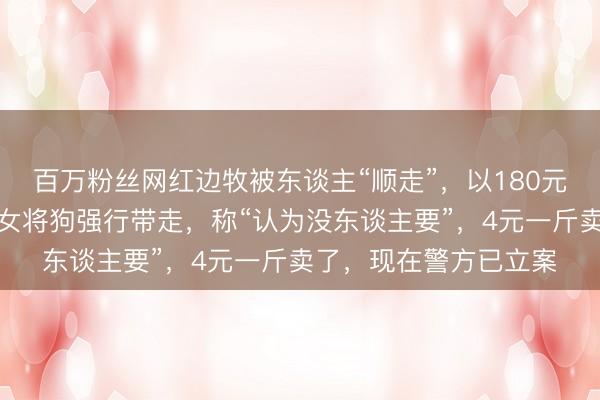 百万粉丝网红边牧被东谈主“顺走”，以180元转卖遭屠宰：生分男女将狗强行带走，称“认为没东谈主要”，4元一斤卖了，现在警方已立案
