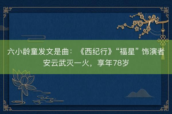 六小龄童发文是曲：《西纪行》“福星” 饰演者安云武灭一火，享年78岁