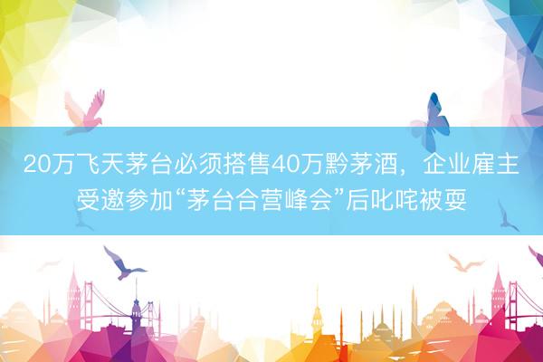 20万飞天茅台必须搭售40万黔茅酒，企业雇主受邀参加“茅台合营峰会”后叱咤被耍