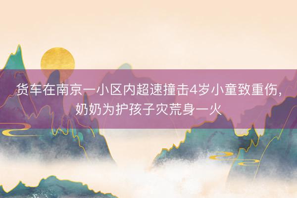 货车在南京一小区内超速撞击4岁小童致重伤，奶奶为护孩子灾荒身一火
