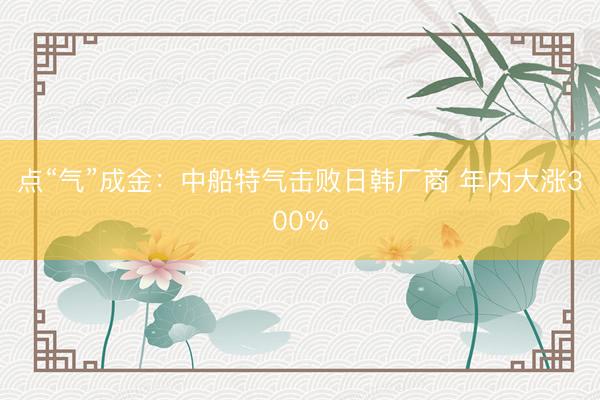 点“气”成金：中船特气击败日韩厂商 年内大涨300%