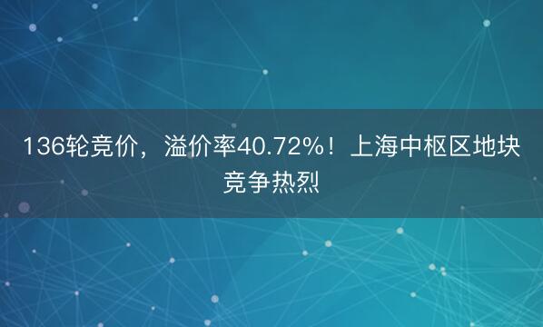 136轮竞价，溢价率40.72%！上海中枢区地块竞争热烈