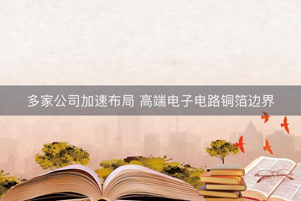 多家公司加速布局 高端电子电路铜箔边界