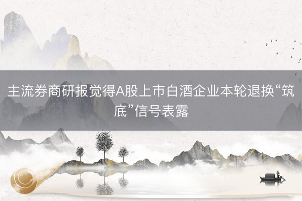 主流券商研报觉得A股上市白酒企业本轮退换“筑底”信号表露