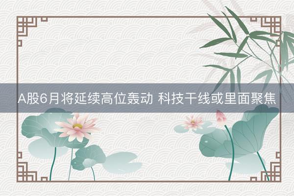 A股6月将延续高位轰动 科技干线或里面聚焦