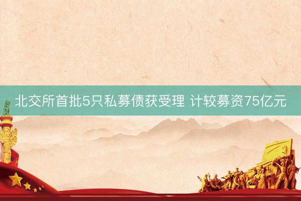 北交所首批5只私募债获受理 计较募资75亿元
