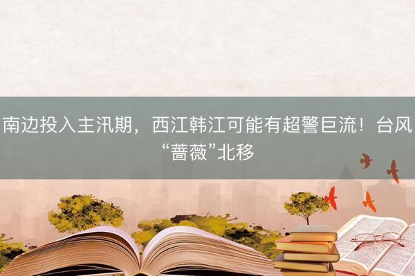 南边投入主汛期，西江韩江可能有超警巨流！台风“蔷薇”北移