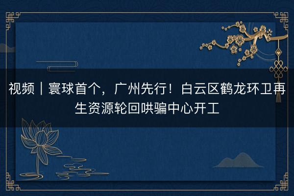 视频｜寰球首个，广州先行！白云区鹤龙环卫再生资源轮回哄骗中心开工