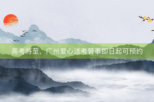 高考将至，广州爱心送考管事即日起可预约