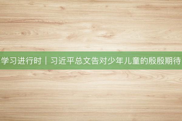 学习进行时｜习近平总文告对少年儿童的殷殷期待