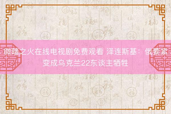 微暗之火在线电视剧免费观看 泽连斯基：俄要紧变成乌克兰22东谈主牺牲