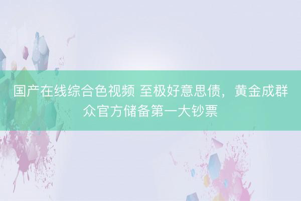 国产在线综合色视频 至极好意思债，黄金成群众官方储备第一大钞票