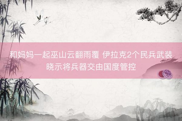 和妈妈一起巫山云翻雨覆 伊拉克2个民兵武装晓示将兵器交由国度管控